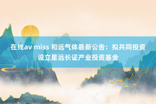 在线av miss 和远气体最新公告：拟共同投资设立星远长证产业投资基金