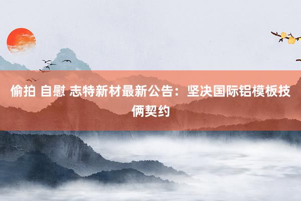 偷拍 自慰 志特新材最新公告：坚决国际铝模板技俩契约