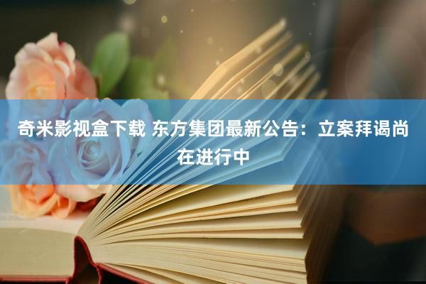 奇米影视盒下载 东方集团最新公告：立案拜谒尚在进行中