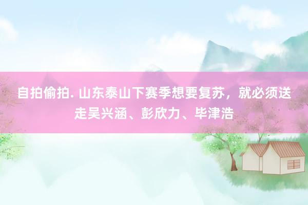 自拍偷拍. 山东泰山下赛季想要复苏，就必须送走吴兴涵、彭欣力、毕津浩