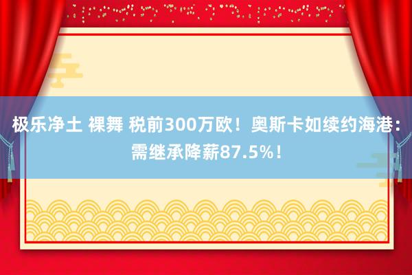 极乐净土 裸舞 税前300万欧！奥斯卡如续约海港：需继承降薪87.5%！