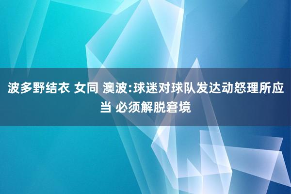 波多野结衣 女同 澳波:球迷对球队发达动怒理所应当 必须解脱窘境