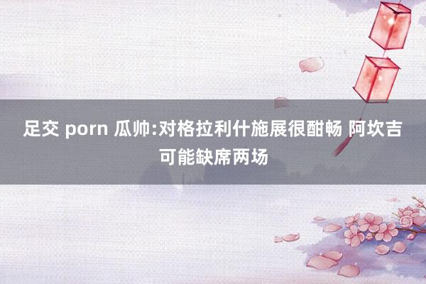 足交 porn 瓜帅:对格拉利什施展很酣畅 阿坎吉可能缺席两场