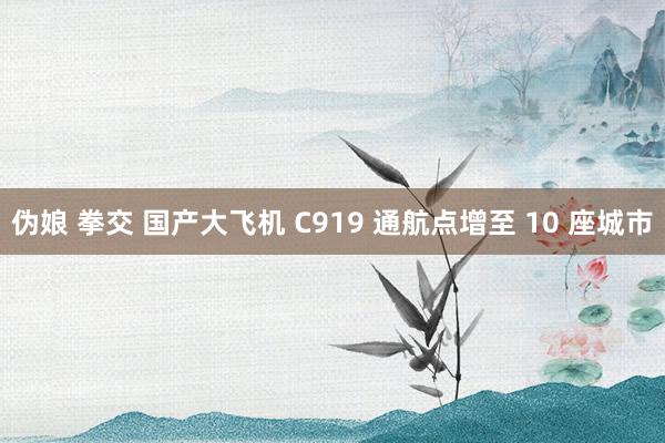 伪娘 拳交 国产大飞机 C919 通航点增至 10 座城市