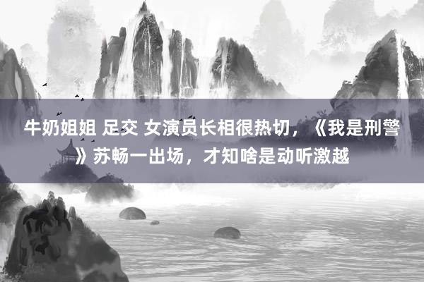 牛奶姐姐 足交 女演员长相很热切，《我是刑警》苏畅一出场，才知啥是动听激越