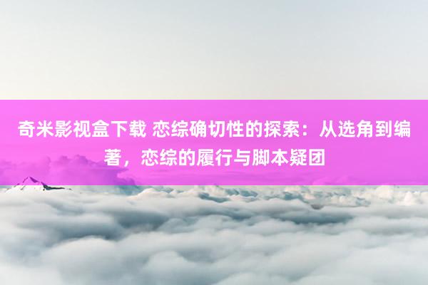 奇米影视盒下载 恋综确切性的探索：从选角到编著，恋综的履行与脚本疑团