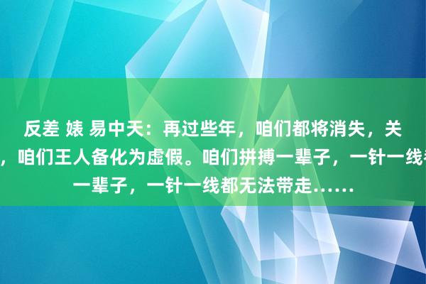 反差 婊 易中天：再过些年，咱们都将消失，关于这个寰球来讲，咱们王人备化为虚假。咱们拼搏一辈子，一针一线都无法带走……