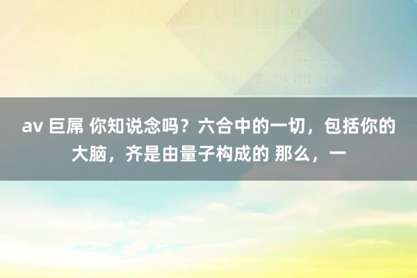 av 巨屌 你知说念吗？六合中的一切，包括你的大脑，齐是由量子构成的 那么，一