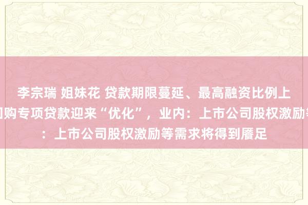 李宗瑞 姐妹花 贷款期限蔓延、最高融资比例上调⋯⋯股票增捏回购专项贷款迎来“优化”，业内：上市公司股权激励等需求将得到餍足