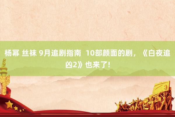 杨幂 丝袜 9月追剧指南  10部颜面的剧，《白夜追凶2》也来了!