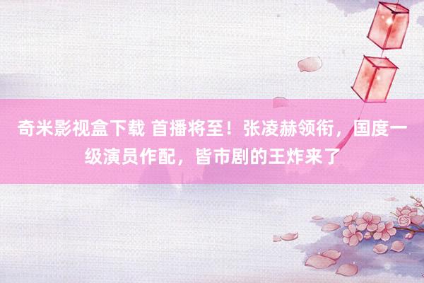 奇米影视盒下载 首播将至！张凌赫领衔，国度一级演员作配，皆市剧的王炸来了