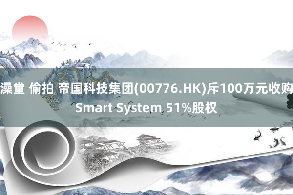 澡堂 偷拍 帝国科技集团(00776.HK)斥100万元收购Smart System 51%股权