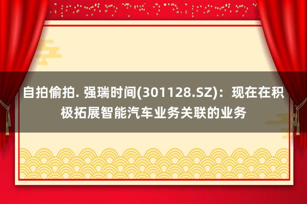 自拍偷拍. 强瑞时间(301128.SZ)：现在在积极拓展智能汽车业务关联的业务