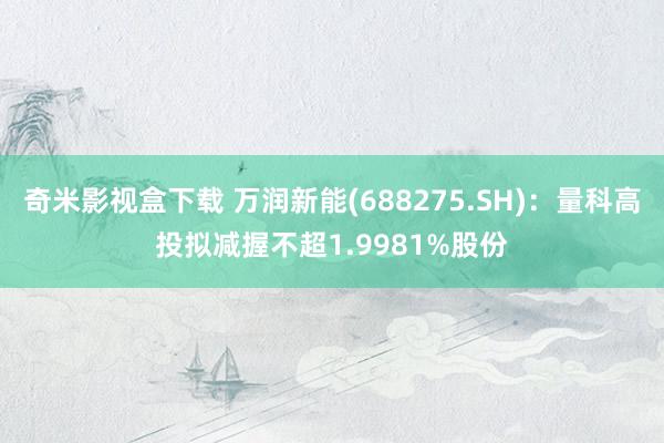 奇米影视盒下载 万润新能(688275.SH)：量科高投拟减握不超1.9981%股份
