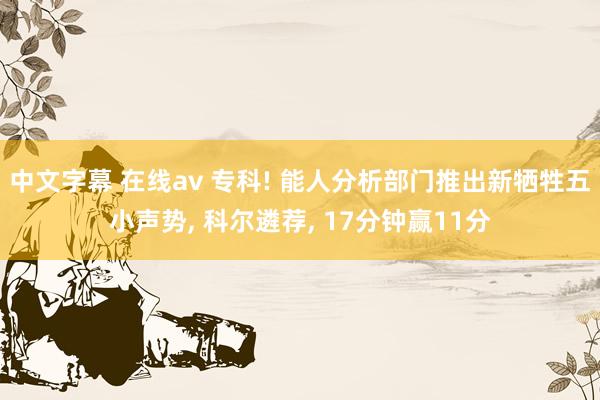 中文字幕 在线av 专科! 能人分析部门推出新牺牲五小声势， 科尔遴荐， 17分钟赢11分