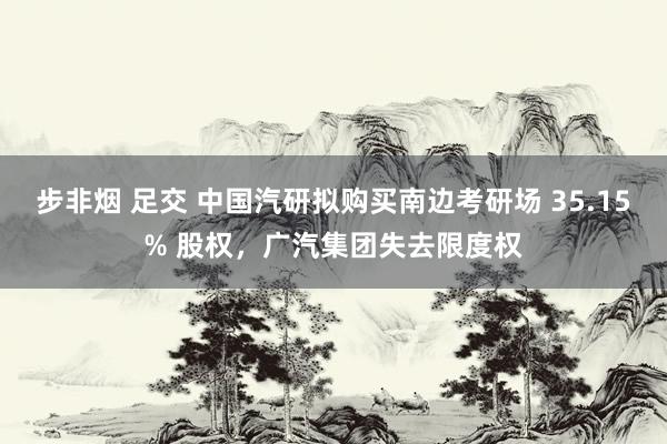 步非烟 足交 中国汽研拟购买南边考研场 35.15% 股权，广汽集团失去限度权