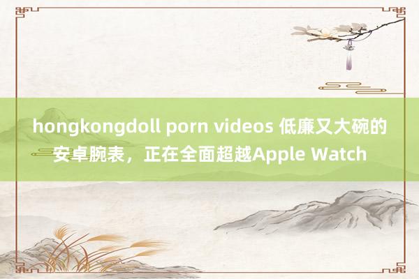hongkongdoll porn videos 低廉又大碗的安卓腕表，正在全面超越Apple Watch