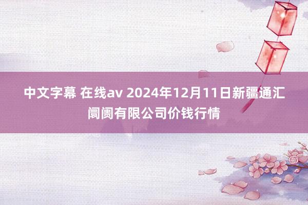 中文字幕 在线av 2024年12月11日新疆通汇阛阓有限公司价钱行情