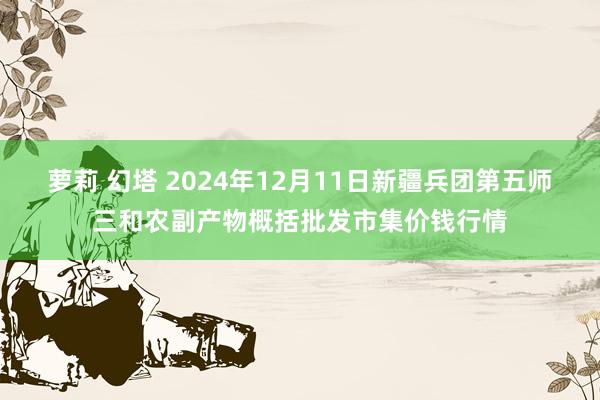 萝莉 幻塔 2024年12月11日新疆兵团第五师三和农副产物概括批发市集价钱行情