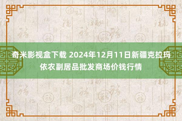 奇米影视盒下载 2024年12月11日新疆克拉玛依农副居品批发商场价钱行情
