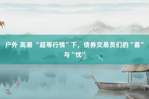 户外 高潮 “超等行情”下，债券交易员们的“喜”与“忧”