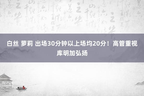 白丝 萝莉 出场30分钟以上场均20分！高管重视库明加弘扬