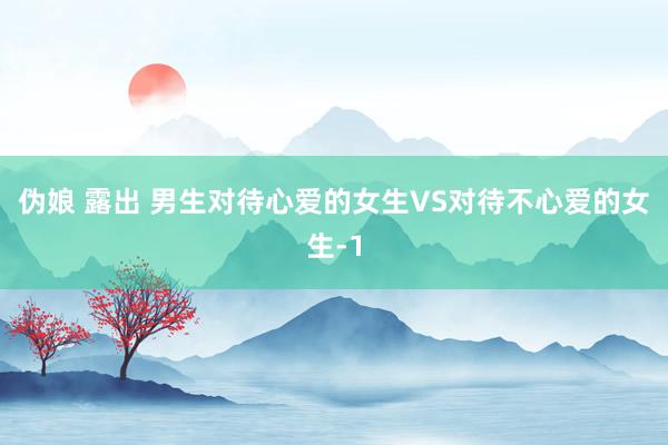 伪娘 露出 男生对待心爱的女生VS对待不心爱的女生-1