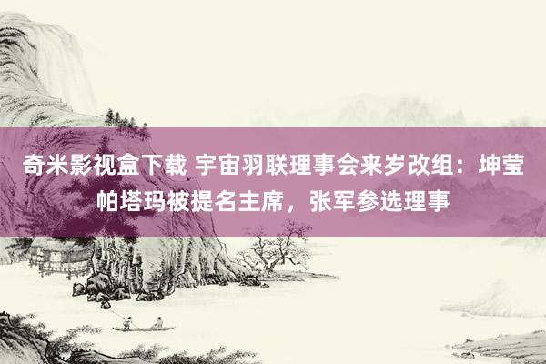 奇米影视盒下载 宇宙羽联理事会来岁改组：坤莹帕塔玛被提名主席，张军参选理事