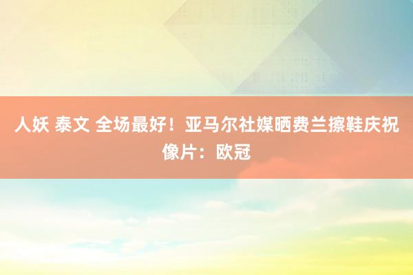 人妖 泰文 全场最好！亚马尔社媒晒费兰擦鞋庆祝像片：欧冠