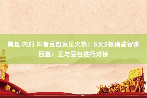 黑丝 内射 抖音豆包意见火热！6天5板确凿智家回复：正与豆包进行对接