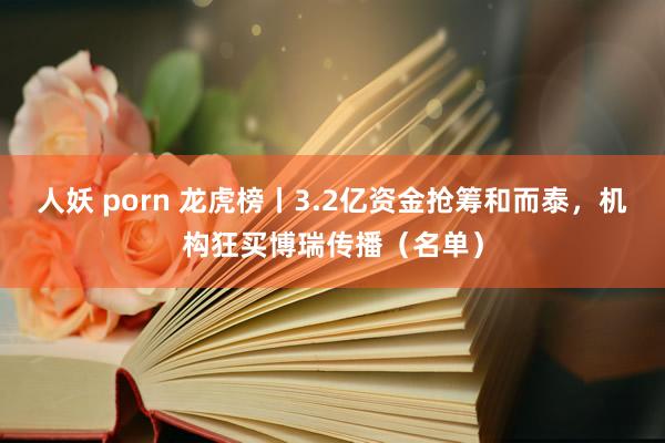 人妖 porn 龙虎榜丨3.2亿资金抢筹和而泰，机构狂买博瑞传播（名单）