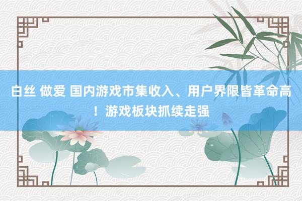 白丝 做爱 国内游戏市集收入、用户界限皆革命高！游戏板块抓续走强