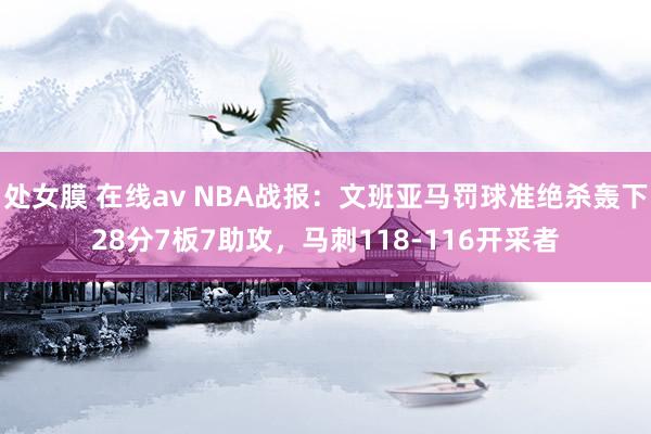 处女膜 在线av NBA战报：文班亚马罚球准绝杀轰下28分7板7助攻，马刺118-116开采者