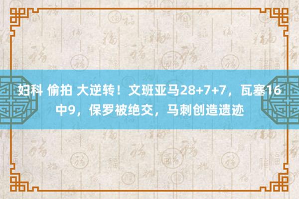 妇科 偷拍 大逆转！文班亚马28+7+7，瓦塞16中9，保罗被绝交，马刺创造遗迹