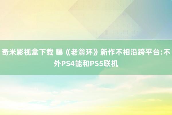 奇米影视盒下载 曝《老翁环》新作不相沿跨平台:不外PS4能和PS5联机