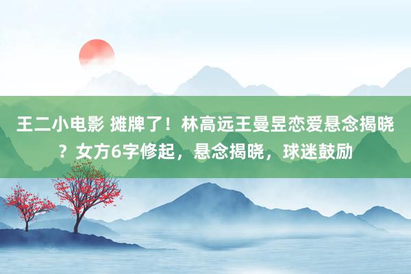 王二小电影 摊牌了！林高远王曼昱恋爱悬念揭晓？女方6字修起，悬念揭晓，球迷鼓励