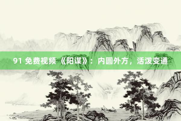 91 免费视频 《阳谋》：内圆外方，活泼变通