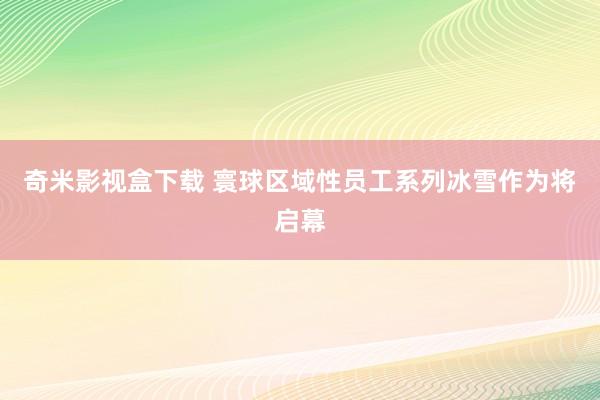 奇米影视盒下载 寰球区域性员工系列冰雪作为将启幕