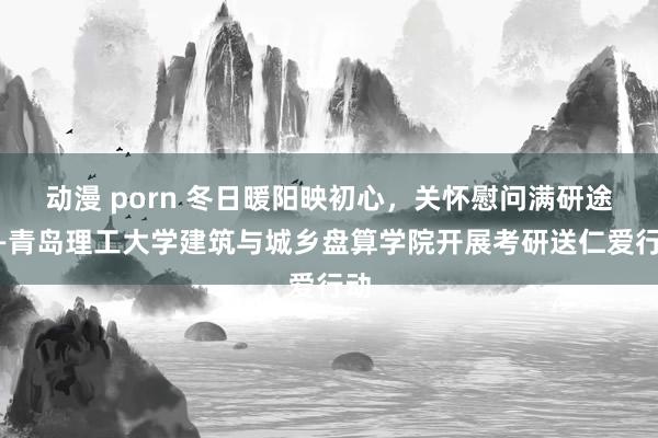 动漫 porn 冬日暖阳映初心，关怀慰问满研途——青岛理工大学建筑与城乡盘算学院开展考研送仁爱行动