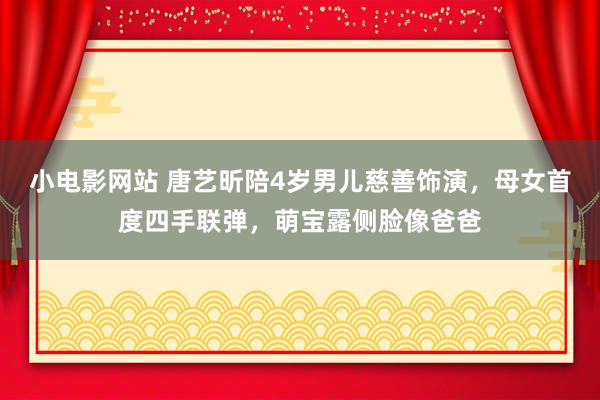 小电影网站 唐艺昕陪4岁男儿慈善饰演，母女首度四手联弹，萌宝露侧脸像爸爸