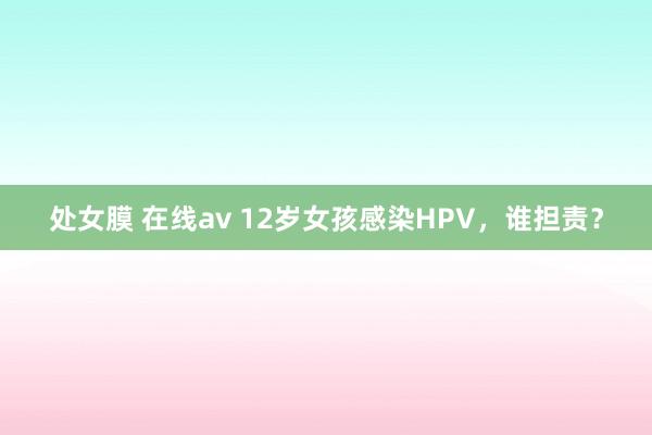 处女膜 在线av 12岁女孩感染HPV，谁担责？