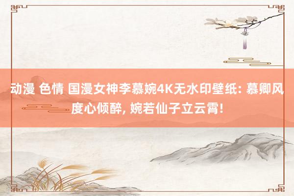 动漫 色情 国漫女神李慕婉4K无水印壁纸: 慕卿风度心倾醉， 婉若仙子立云霄!