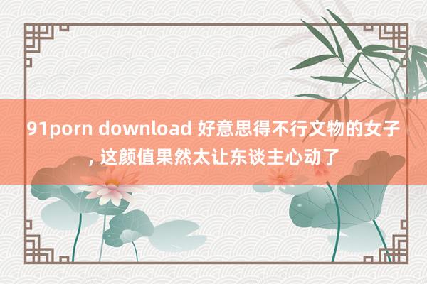 91porn download 好意思得不行文物的女子， 这颜值果然太让东谈主心动了