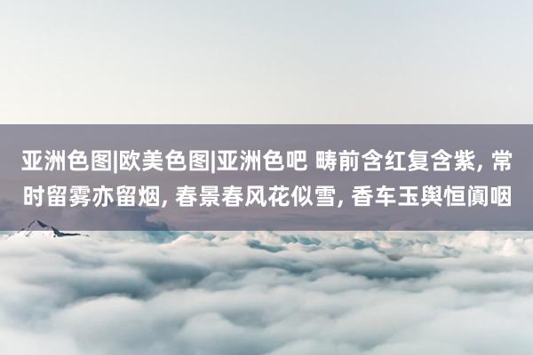 亚洲色图|欧美色图|亚洲色吧 畴前含红复含紫， 常时留雾亦留烟， 春景春风花似雪， 香车玉舆恒阗咽