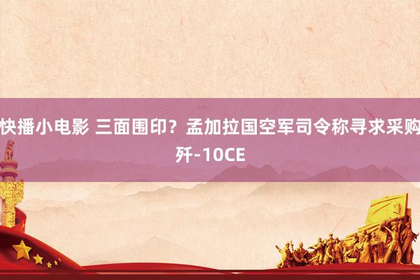 快播小电影 三面围印？孟加拉国空军司令称寻求采购歼-10CE
