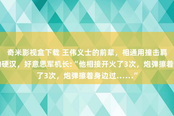 奇米影视盒下载 王伟义士的前辈，相通用撞击羁系好意思机的硬汉，好意思军机长:“他相接开火了3次，炮弹擦着身边过……”