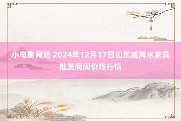 小电影网站 2024年12月17日山东威海水家具批发阛阓价钱行情