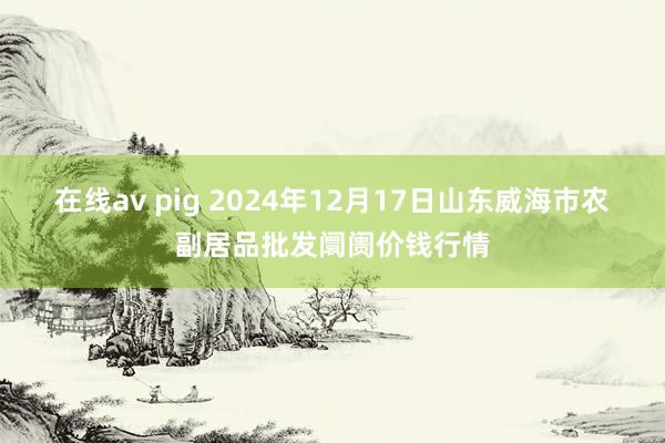 在线av pig 2024年12月17日山东威海市农副居品批发阛阓价钱行情