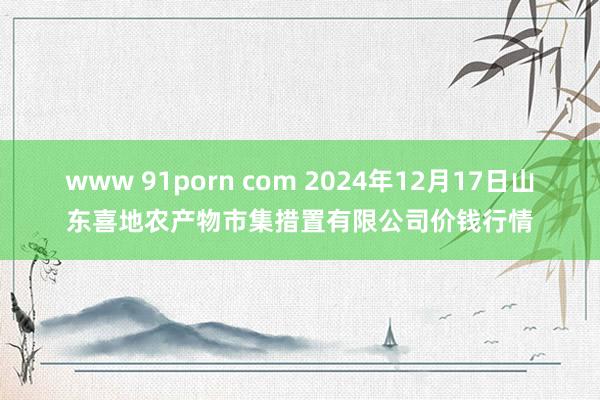 www 91porn com 2024年12月17日山东喜地农产物市集措置有限公司价钱行情