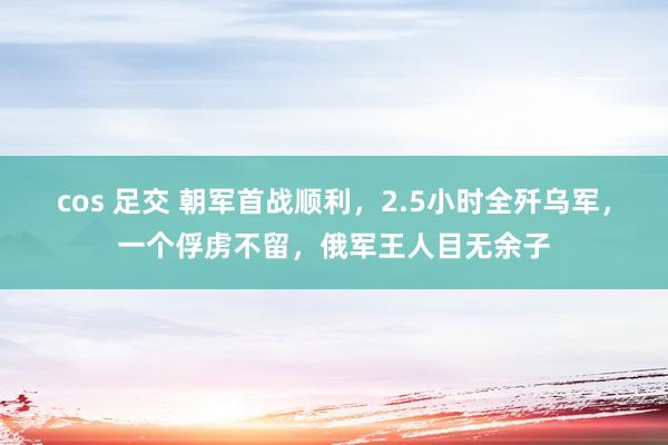 cos 足交 朝军首战顺利，2.5小时全歼乌军，一个俘虏不留，俄军王人目无余子